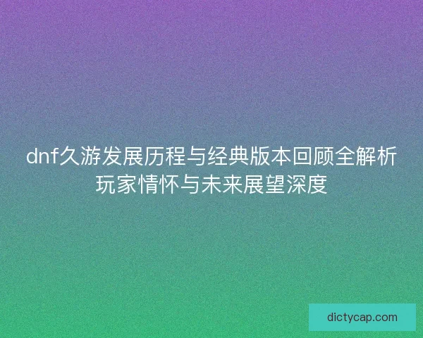 dnf久游发展历程与经典版本回顾全解析玩家情怀与未来展望深度