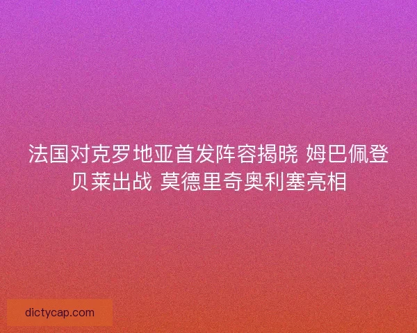 法国对克罗地亚首发阵容揭晓 姆巴佩登贝莱出战 莫德里奇奥利塞亮相