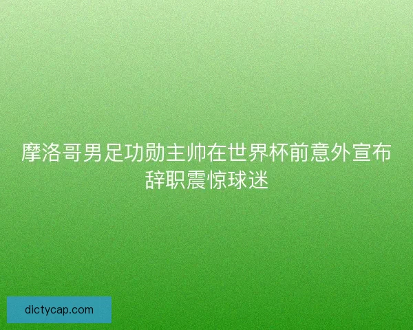 摩洛哥男足功勋主帅在世界杯前意外宣布辞职震惊球迷