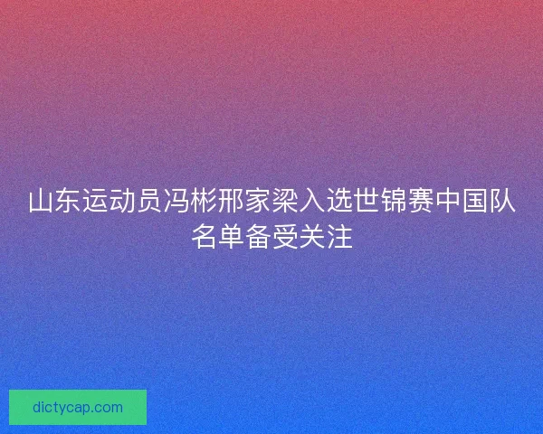 山东运动员冯彬邢家梁入选世锦赛中国队名单备受关注