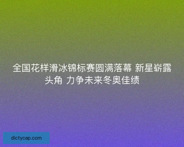 全国花样滑冰锦标赛圆满落幕 新星崭露头角 力争未来冬奥佳绩
